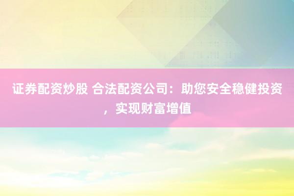 证券配资炒股 合法配资公司：助您安全稳健投资，实现财富增值