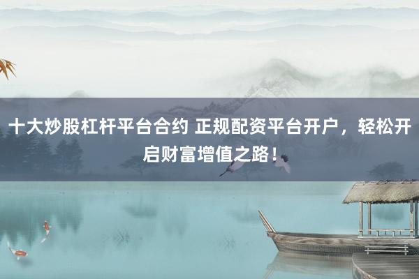 十大炒股杠杆平台合约 正规配资平台开户，轻松开启财富增值之路！