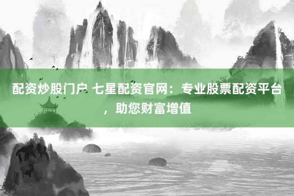 配资炒股门户 七星配资官网：专业股票配资平台，助您财富增值