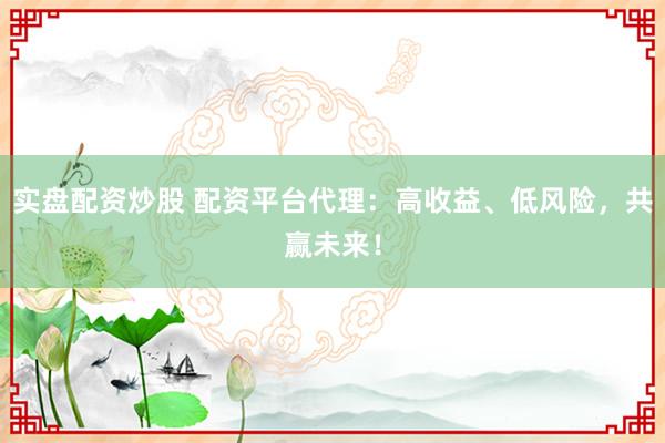 实盘配资炒股 配资平台代理：高收益、低风险，共赢未来！