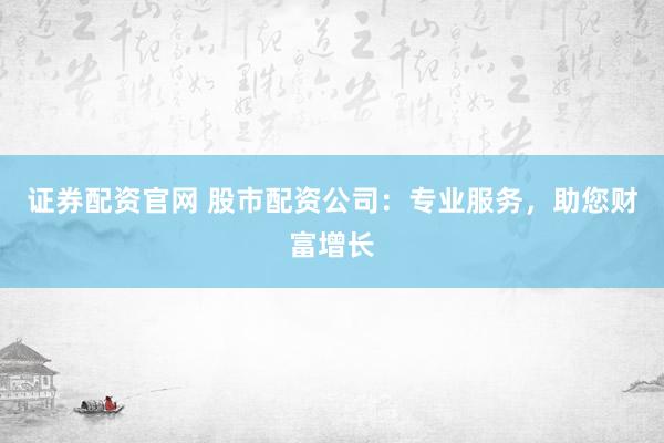 证券配资官网 股市配资公司：专业服务，助您财富增长