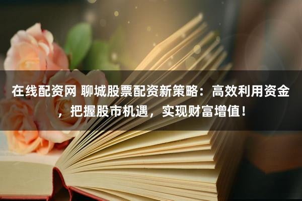 在线配资网 聊城股票配资新策略：高效利用资金，把握股市机遇，实现财富增值！