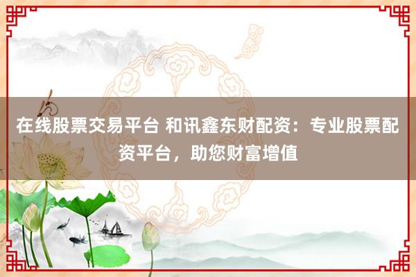 在线股票交易平台 和讯鑫东财配资：专业股票配资平台，助您财富增值