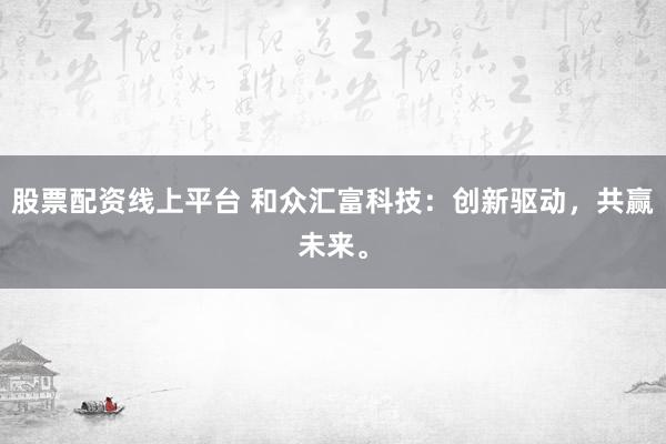 股票配资线上平台 和众汇富科技：创新驱动，共赢未来。
