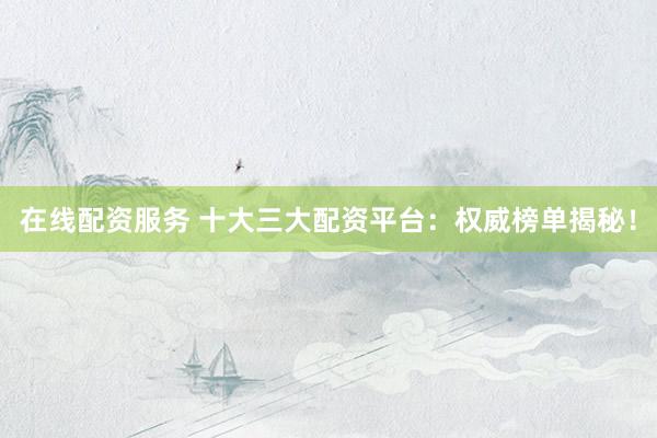 在线配资服务 十大三大配资平台：权威榜单揭秘！