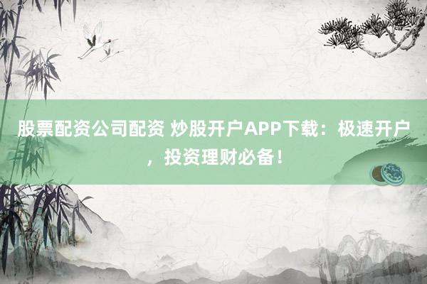 股票配资公司配资 炒股开户APP下载：极速开户，投资理财必备！