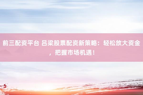 前三配资平台 吕梁股票配资新策略：轻松放大资金，把握市场机遇！
