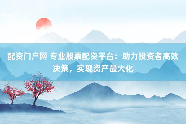 配资门户网 专业股票配资平台：助力投资者高效决策，实现资产最大化