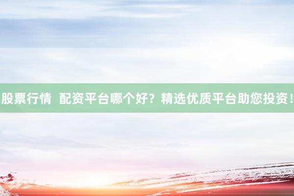 股票行情  配资平台哪个好？精选优质平台助您投资！