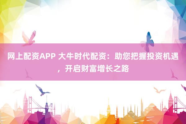 网上配资APP 大牛时代配资：助您把握投资机遇，开启财富增长之路