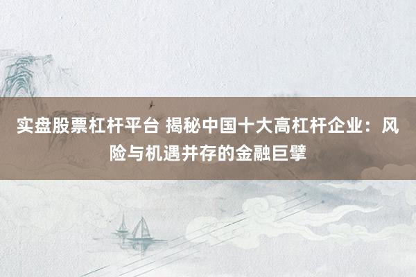 实盘股票杠杆平台 揭秘中国十大高杠杆企业：风险与机遇并存的金融巨擘