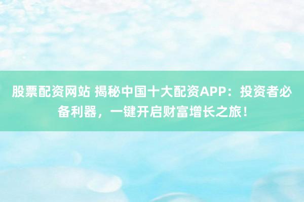股票配资网站 揭秘中国十大配资APP:投资者必备利器,一键开启财富增长之旅!