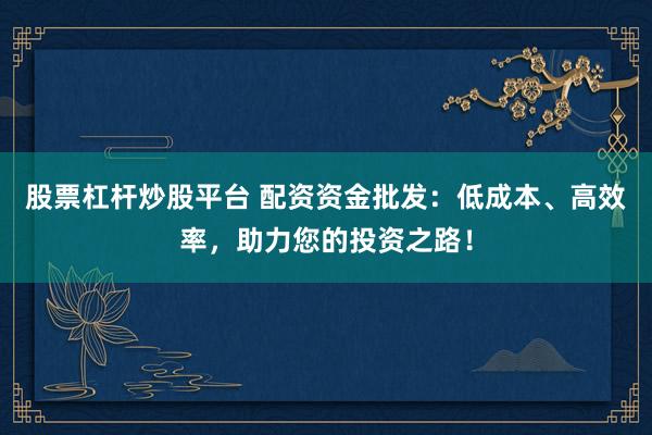 股票杠杆炒股平台 配资资金批发:低成本、高效率,助力您的投资之路!