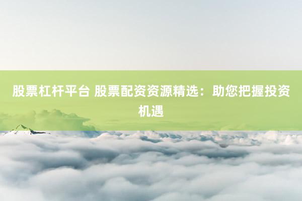 股票杠杆平台 股票配资资源精选：助您把握投资机遇