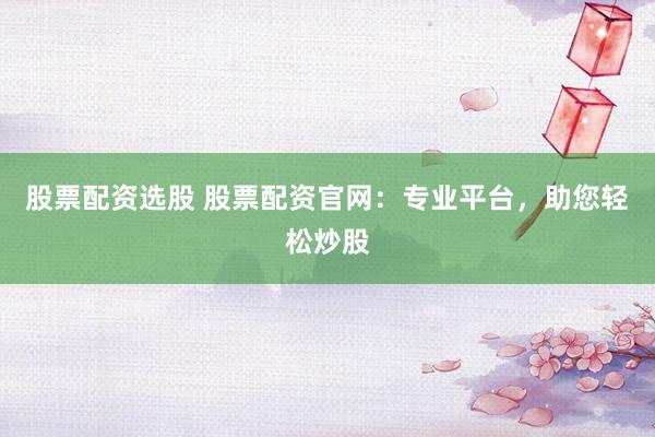 股票配资选股 股票配资官网：专业平台，助您轻松炒股