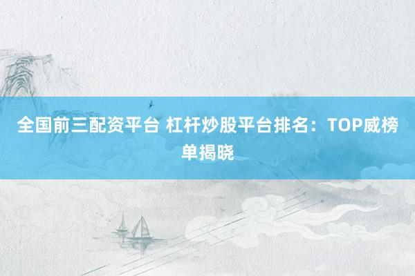 全国前三配资平台 杠杆炒股平台排名：TOP威榜单揭晓