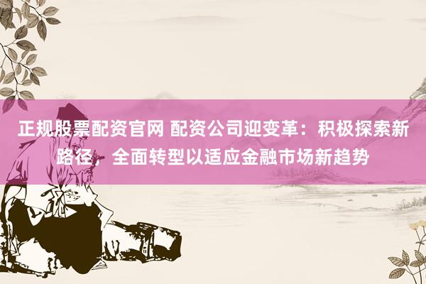 正规股票配资官网 配资公司迎变革：积极探索新路径，全面转型以适应金融市场新趋势