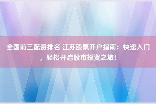 全国前三配资排名 江苏股票开户指南：快速入门，轻松开启股市投资之旅！