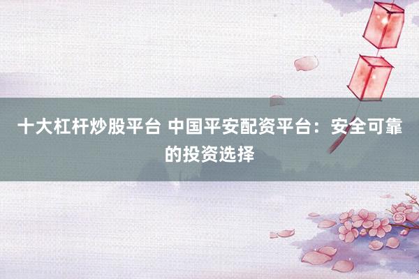十大杠杆炒股平台 中国平安配资平台：安全可靠的投资选择