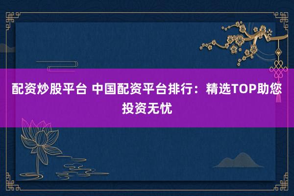 配资炒股平台 中国配资平台排行：精选TOP助您投资无忧