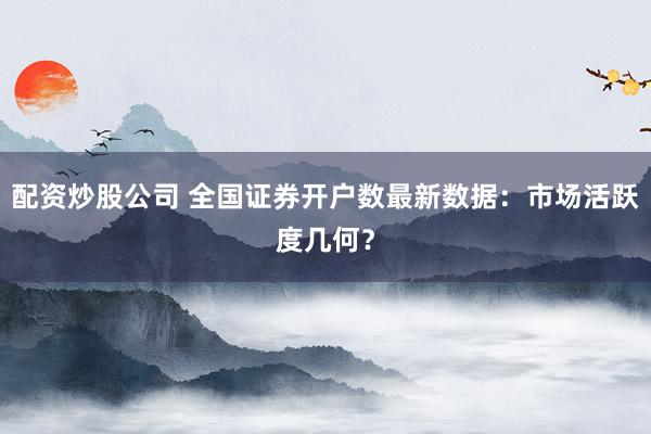 配资炒股公司 全国证券开户数最新数据：市场活跃度几何？