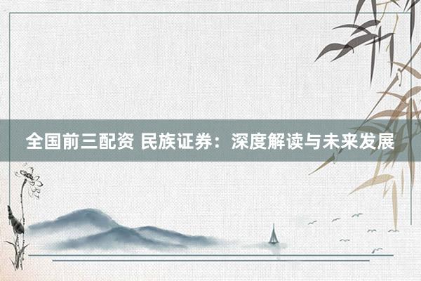 全国前三配资 民族证券：深度解读与未来发展