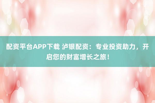 配资平台APP下载 泸银配资：专业投资助力，开启您的财富增长之旅！