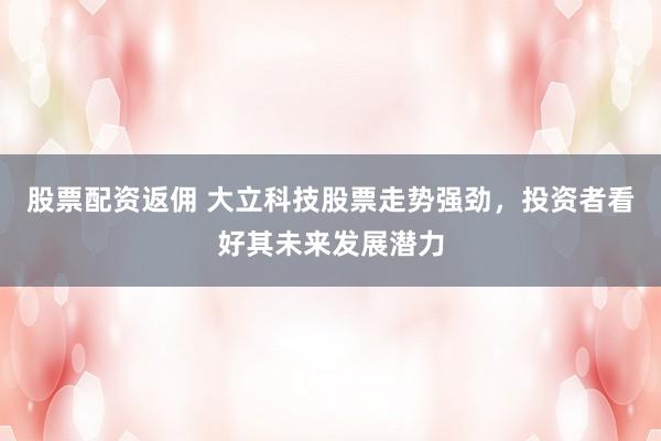 股票配资返佣 大立科技股票走势强劲，投资者看好其未来发展潜力