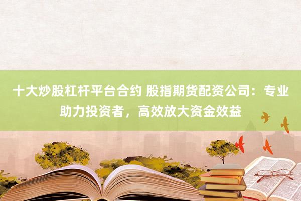 十大炒股杠杆平台合约 股指期货配资公司：专业助力投资者，高效放大资金效益