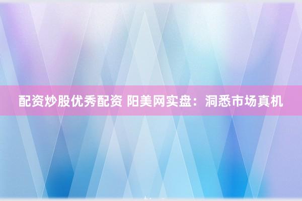配资炒股优秀配资 阳美网实盘:洞悉市场真机