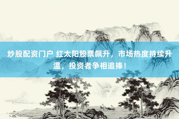 炒股配资门户 红太阳股票飙升，市场热度持续升温，投资者争相追捧！