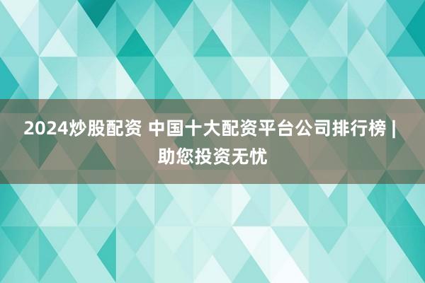2024炒股配资 中国十大配资平台公司排行榜 | 助您投资无忧