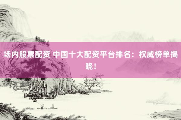 场内股票配资 中国十大配资平台排名：权威榜单揭晓！