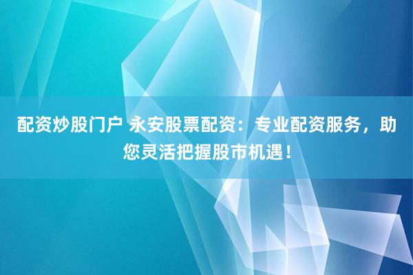 配资炒股门户 永安股票配资：专业配资服务，助您灵活把握股市机遇！