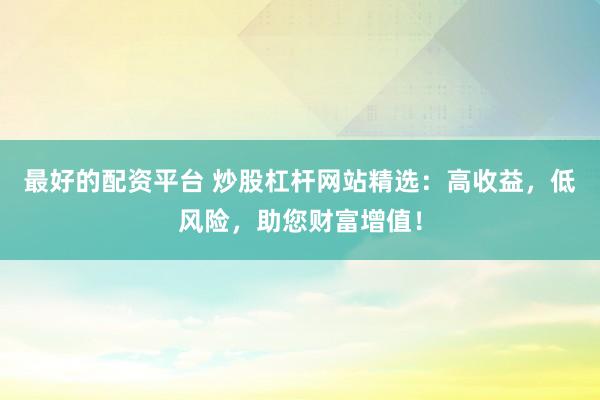 最好的配资平台 炒股杠杆网站精选：高收益，低风险，助您财富增值！