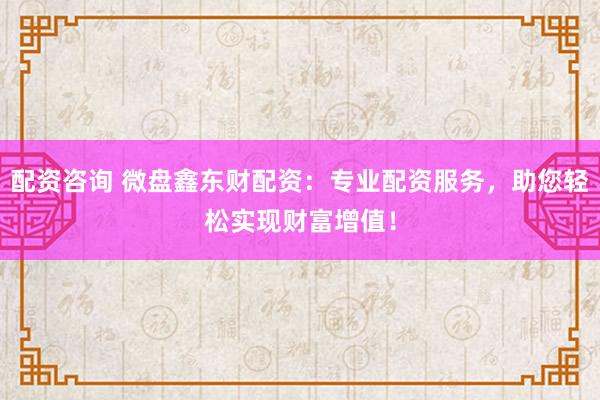 配资咨询 微盘鑫东财配资：专业配资服务，助您轻松实现财富增值！