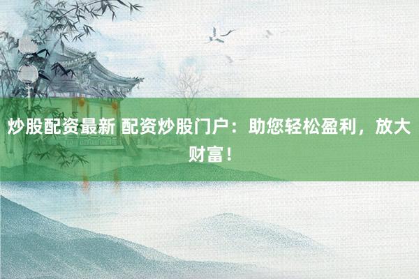 炒股配资最新 配资炒股门户：助您轻松盈利，放大财富！