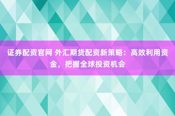 证券配资官网 外汇期货配资新策略：高效利用资金，把握全球投资机会