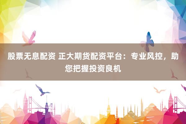 股票无息配资 正大期货配资平台：专业风控，助您把握投资良机