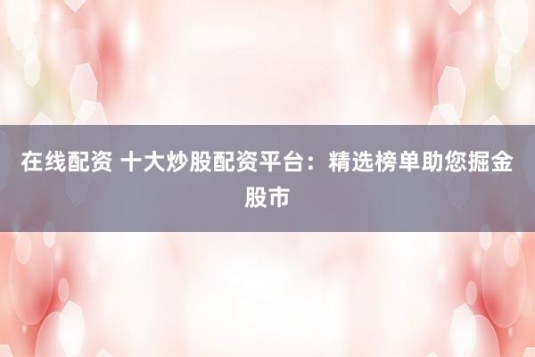 在线配资 十大炒股配资平台：精选榜单助您掘金股市
