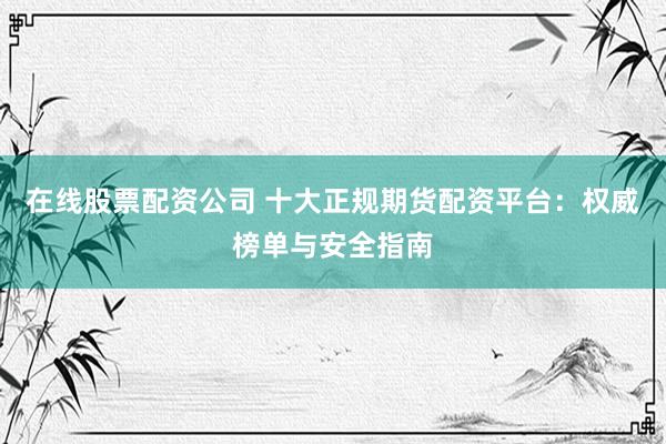 在线股票配资公司 十大正规期货配资平台：权威榜单与安全指南