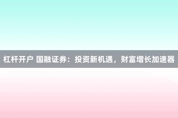 杠杆开户 国融证券：投资新机遇，财富增长加速器