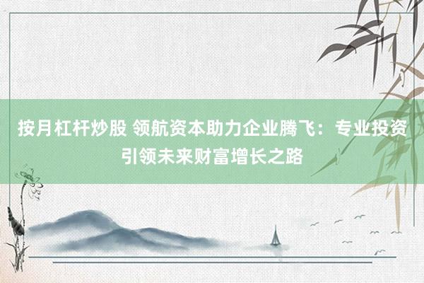 按月杠杆炒股 领航资本助力企业腾飞：专业投资引领未来财富增长之路