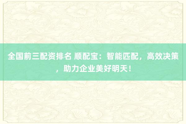 全国前三配资排名 顺配宝：智能匹配，高效决策，助力企业美好明天！