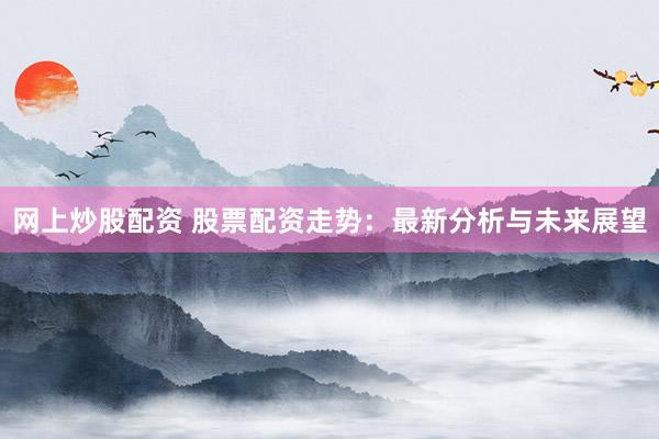 网上炒股配资 股票配资走势：最新分析与未来展望