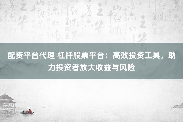 配资平台代理 杠杆股票平台：高效投资工具，助力投资者放大收益与风险