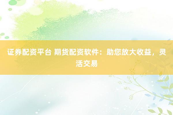 证券配资平台 期货配资软件：助您放大收益，灵活交易