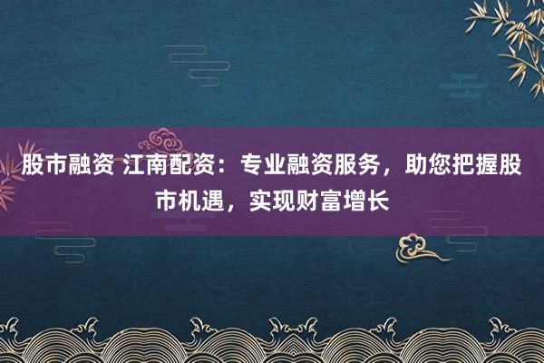 股市融资 江南配资：专业融资服务，助您把握股市机遇，实现财富增长