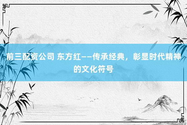 前三配资公司 东方红——传承经典，彰显时代精神的文化符号