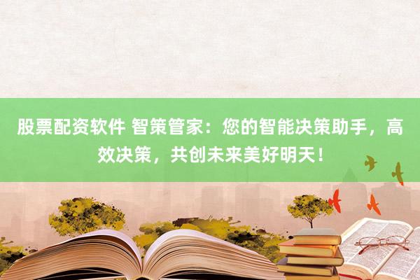 股票配资软件 智策管家：您的智能决策助手，高效决策，共创未来美好明天！